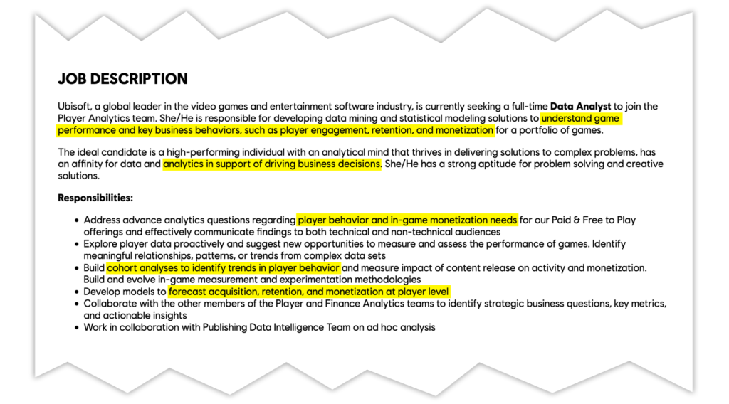 JOB DESCRIPTION
Ubisoft, a global leader in the video games and entertainment software industry, is currently seeking a full-time Data Analyst to join the Player Analytics team. She/He is responsible for developing data mining and statistical modeling solutions to understand game performance and key business behaviors, such as player engagement, retention, and monetization for a portfolio of games.
The ideal candidate is a high-performing individual with an analytical mind that thrives in delivering solutions to complex problems, has an affinity for data and analytics in support of driving business decisions. She/He has a strong aptitude for problem solving and creative solutions.
Responsibilities:
- Address advance analytics questions regarding player behavior and in-game monetization needs for our Paid & Free to Play offerings and effectively communicate findings to both technical and non-technical audiences
- Explore player data proactively and suggest new opportunities to measure and assess the performance of games. Identify meaningful relationships, patterns, or trends from complex data sets
- Build cohort analyses to identify trends in player behavior and measure impact of content release on activity and monetization. Build and evolve in-game measurement and experimentation methodologies
- Develop models to forecast acquisition, retention, and monetization at player level
- Collaborate with the other members of the Player and Finance Analytics teams to identify strategic business questions, key metrics, and actionable insights
- Work in collaboration with Publishing Data Intelligence Team on ad hoc analysis