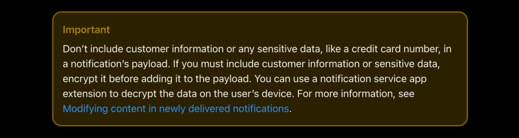 Important: Don’t include customer information or any sensitive data, like a credit card number, in a notification’s payload. If you must include customer information or sensitive data, encrypt it before adding it to the payload. You can use a notification service app extension to decrypt the data on the user’s device. For more information, see Modifying content in newly delivered notifications.